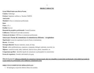 1
PROIECT DIDACTIC
Liceul Mihail Sadoveanu Borca/Neamț
Catedra: Tehnologii
Profesor: Suplinitor calificat ec. Nicoleta TĂRÎȚĂ
Anul școlar:
Modulul 1: Etica si comunicare profesionala
Dată:
Clasa: a X- a
Profilul: Servicii
Domeniul de pregătire profesională: Comerț/Economic
Calificarea: Tehnician în activități economice
Unitatea de învățare: URÎ Etica si comunicare profesionala
Titlul lecției: Forme de comunicare si comunicarea eficienta – recapitulare
Tipul lecţiei: Lecție de recapitulare/Lecție de fixare și sistematizare
Durata: 50 minute
Strategia didactică: Resurse materiale, umane, de timp.
Metode: cubul, problematizarea, expunerea, comparaţia, dialogul, explicaţia, exercitiul, etc.
Mijloace: caietele de notiţe, tabla, markerele, fişele de lucru, planse, manualele, etc.
Competența specifică: Identifică tipurile de comunicare cu principalele lor caracterisitici
Forma de organizare: frontală, individuală și de grup.
Obiectivul general: Utilizarea tehnicilor de comunicare interpersonale adecvate situațiilor și contextelor profesionale și dezvoltării personale în
scopul obținerii performanței, cât și utilizarea comunicării scrise
OBIECTIVE/COMPETENŢE OPERAŢIONALE:
1. Să înțeleagă și să prezinte diferite tehnici de ascultare;
 