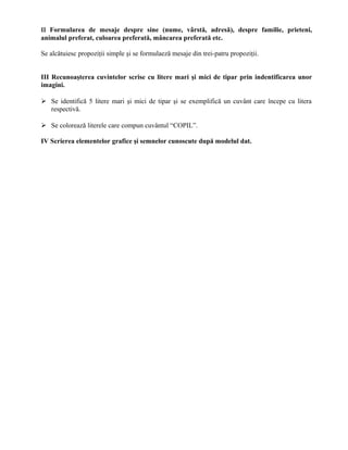 II Formularea de mesaje despre sine (nume, vârstă, adresă), despre familie, prieteni,
animalul preferat, culoarea preferată, mâncarea preferată etc.
Se alcătuiesc propoziţii simple şi se formulaeză mesaje din trei-patru propoziţii.
III Recunoaşterea cuvintelor scrise cu litere mari şi mici de tipar prin indentificarea unor
imagini.
 Se identifică 5 litere mari şi mici de tipar şi se exemplifică un cuvânt care începe cu litera
respectivă.
 Se colorează literele care compun cuvântul “COPIL”.
IV Scrierea elementelor grafice şi semnelor cunoscute după modelul dat.
 