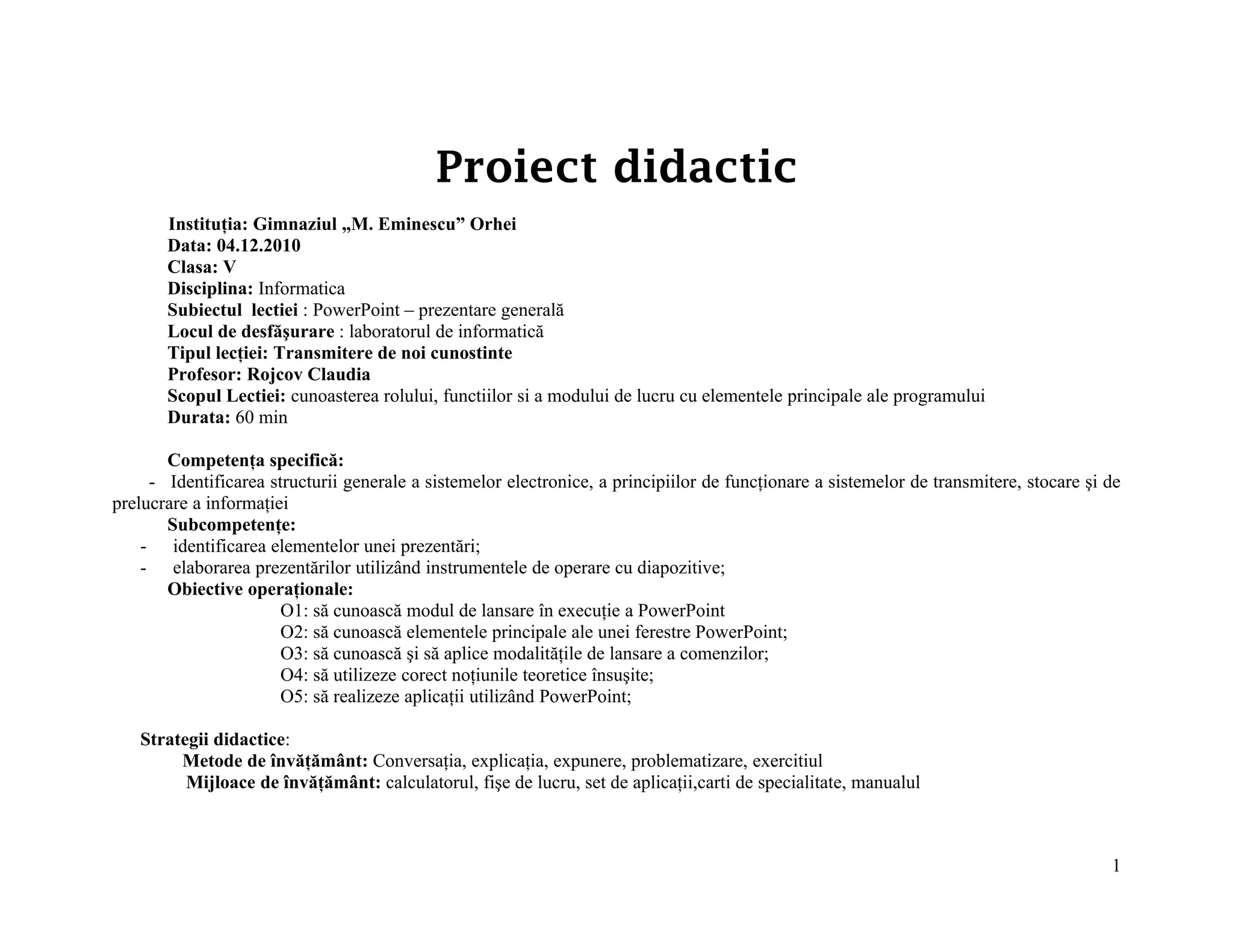 Proiect didactic
       Instituţia: Gimnaziul „M. Eminescu” Orhei
       Data: 04.12.2010
       Clasa: V
       Disciplina: Informatica
       Subiectul lectiei : PowerPoint – prezentare generală
       Locul de desfăşurare : laboratorul de informatică
       Tipul lecţiei: Transmitere de noi cunostinte
       Profesor: Rojcov Claudia
       Scopul Lectiei: cunoasterea rolului, functiilor si a modului de lucru cu elementele principale ale programului
       Durata: 60 min

       Competenţa specifică:
     - Identificarea structurii generale a sistemelor electronice, a principiilor de funcţionare a sistemelor de transmitere, stocare şi de
prelucrare a informaţiei
       Subcompetenţe:
    - identificarea elementelor unei prezentări;
    - elaborarea prezentărilor utilizând instrumentele de operare cu diapozitive;
       Obiective operaţionale:
                       O1: să cunoască modul de lansare în execuţie a PowerPoint
                       O2: să cunoască elementele principale ale unei ferestre PowerPoint;
                       O3: să cunoască şi să aplice modalităţile de lansare a comenzilor;
                       O4: să utilizeze corect noţiunile teoretice însuşite;
                       O5: să realizeze aplicaţii utilizând PowerPoint;

   Strategii didactice:
        Metode de învăţământ: Conversaţia, explicaţia, expunere, problematizare, exercitiul
         Mijloace de învăţământ: calculatorul, fişe de lucru, set de aplicaţii,carti de specialitate, manualul



                                                                                                                                         1
 