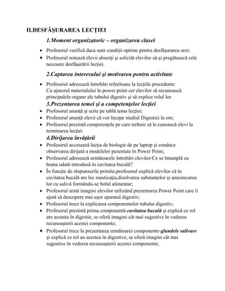 II.DESFĂŞURAREA LECŢIEI
1.Moment organizatoric – organizarea clasei
 Profesorul verifică daca sunt condiţii optime pentru desfăşurarea orei;
 Profesorul notează elevii absenţi şi solicită elevilor să-şi pregătească cele
necesare desfăşurării lecţiei.
2.Captarea interesului şi motivarea pentru activitate
 Profesorul adresează întrebări referitoare la lecţiile precedente:
Cu ajutorul materialului în power point cer elevilor să recunoască
principalele organe ale tubului digestiv şi să explice rolul lor.
3.Prezentarea temei şi a competenţelor lecţiei
 Profesorul anunţă şi scrie pe tablă tema lecţiei;
 Profesorul anunţă elevii că vor începe studiul Digestiei la om;
 Profesorul prezintă competenţele pe care trebuie să le cunoască elevi la
terminarea lecţiei.
4.Dirijarea învăţării
 Profesorul accesează lecţia de biologie de pe laptop şi conduce
observarea dirijată a modelelor pezentate în Power Point;
 Profesorul adresează următoarele întrebări elevilor:Ce se întamplă cu
hrana odată introdusă în cavitatea bucală?
 În funcţie de răspunsurile primite,profesorul explică elevilor că în
cavitatea bucală are loc masticaţia,dizolvarea substanţelor şi amestecarea
lor cu salivă formându-se bolul alimentar;
 Profesorul arată imagini elevilor utilizând prezentarea Power Point care îi
ajută să descopere mai uşor aparatul digestiv;
 Profesorul trece la explicarea componentelor tubului digestiv;
 Profesorul prezintă prima componentă-cavitatea bucală şi explică ce rol
are aceasta în digestie, se oferă imagini cât mai sugestive în vederea
recunoaşterii acestei componente;
 Profesorul trece la prezentarea următoarei componente-glandele salivare
şi explică ce rol au acestea în digestive, se oferă imagini cât mai
sugestive în vederea recunoaşterii acestei componente;
 