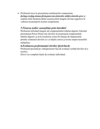  Profesorul trece la prezentarea următoarelor componente,
faringe,esofag,stomac,ficat,pancreas,intenstin subţire,intestin gros şi
explică rolul fiecăruia dintre acestea,oferă imagini cât mai sugestive în
vederea recunoaşterii acestor componente.
5.Fixarea noilor cunoştiinţe prin întrebări
Profesorul utilizând imagini ale componentelor tubului digestiv folosind
prezentarea Power Point cere elevilor să recunoască componentele
tubului digestiv şi să le localizeze corect.În funcţie de răspunsurile
primite comunică elevilor ce s-a înţeles corect şi revine asupra lucrurilor
neînţelese.
6.Evaluarea performanţei elevilor (feed-back)
Profesorul prezintă pe videoproiector fişa de evaluare cerând elevilor să o
rezolve.
Elevii vor completa fişele de evaluare individual.
 