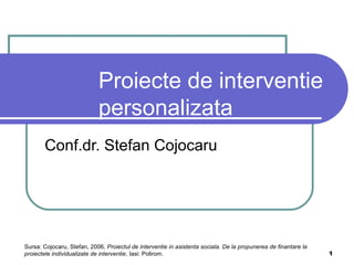 1
Proiecte de interventie
personalizata
Conf.dr. Stefan Cojocaru
Sursa: Cojocaru, Stefan, 2006, Proiectul de interventie in asistenta sociala. De la propunerea de finantare la
proiectele individualizate de interventie, Iasi: Polirom.
 