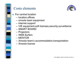 Costs elements
 For central location
– location,offices
– xmoola team equipment
– internet support
– VIE equipment,soft licenses,security,surveillance
– SMART BOARD
– Projectors
– WEB Surfers
– MENTOR
– Xmoola team’s accommodation,transportation
– Xmoola license
“ WE BRING THE FUTURE TO YOU !”
 