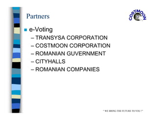 Partners
 e-Voting
– TRANSYSA CORPORATION
– COSTMOON CORPORATION
– ROMANIAN GUVERNMENT
– CITYHALLS
– ROMANIAN COMPANIES
“ WE BRING THE FUTURE TO YOU !”
 