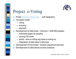 Project e-Voting
 Portal www.e-voting.org - soft integration
 Template model
– voting
– scouting
– payment
 Development of data base - minimum 1.000.000 peoples
– Individual pages for peoples
– issuing CD-cards
– portal - www.e-voting.org (www.e-voting.ro)
– integration of data base in eEurope
 Development of hard base - location,equipment,licenses
 Development of alternatives income solutions
“ WE BRING THE FUTURE TO YOU !”
 