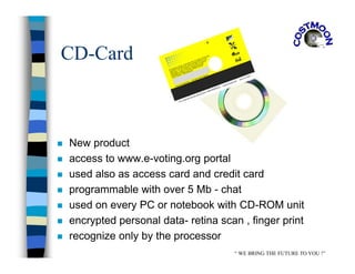 CD-Card
 New product
 access to www.e-voting.org portal
 used also as access card and credit card
 programmable with over 5 Mb - chat
 used on every PC or notebook with CD-ROM unit
 encrypted personal data- retina scan , finger print
 recognize only by the processor
“ WE BRING THE FUTURE TO YOU !”
 