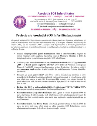Proiecte ale Asociației SOS Infertilitatea [selecție]
Grupul de inițiativă SOS Infertilitatea, constituit din câteva femei care luptau cu infertilitatea (și
care au fost susținute activ de către soții/partenerii lor), și-a început campania de advocacy în
martie 2008, iar în octombrie 2009 Asociația SOS Infertilitatea a dobândit personalitate
juridică. În acesti ani, investind multă muncă și multă emoție, Asociația a modificat realități și a
schimbat destine.
 Crearea Subprogramului pentru Fertilizare in Vitro și Embriotransfer, program de
sprijin financiar pentru cuplurile hipofertile creat de Ministerul Sănătății în 2011, la
inițiativa directă și cu participarea Asociației SOS Infertilitatea.
 Advocacy activ pentru Proiectul FIV al Ministerului Familiei (din 2022) și Proiectul
„FIV - O Șansă pentru cuplurile infertile” (2018-2021) al Primăriei Municipiului
București / ASSMB, precum și desfășurarea de acțiuni de advocacy în vederea inițierii
unor programe locale similare în alte localități din țară (Constanța, Craiova, Medgidia,
Ștefănești).
 Proiectul „O șansă pentru viață” (din 2016) – câte o procedura de fertilizare in vitro
gratuită oferită de către fiecare dintre clinicile partenere în proiect. In primele șapte ediții
s-au oferit, prin tragere la sorți, 104 de proceduri FIV gratuite, cu o valoare de piață de
peste 460.000 de euro, în urma cărora s-au născut deja peste 50 de copii iar alte sarcini
sunt în curs.
 Revista (din 2019) si podcastul (din 2023) „Ce știi despre FERTILITATEA TA?”,
instrumente care oferă educație despre fertilitate publicului larg.
 Grantul memorial Eva și Clara Brunel (din 2021), grant în valoare de până la 6.000 de
euro, oferit anual de către Asociația SOS Infertilitatea pentru efectuarea unei proceduri de
fertilizare in vitro complet gratuite unui cuplu care a pierdut o sarcină avansată sau un
copil la naștere.
 Grantul memorial Jean-Pierre Brunel (din 2022), grant în valoare de până la 6.000 de
euro, cu acces universal, oferit anual de către Asociația SOS Infertilitatea pentru
efectuarea unei proceduri de fertilizare in vitro complet gratuite.
 