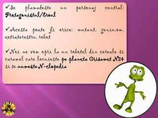 Se plamadeste un          personaj   central:
Protagonistul/Eroul

Acesta poate fi orice: mutant, geniu,om,
extraterestru, robot

Noi ne vom opri la un robotel din cereale si
caramel care locuieste pe planeta Crisamet N24
si se numeste N-clopedia
 