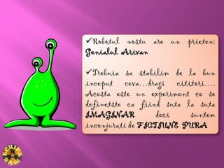 Robotul nostu are un prieten:
Genialul Arivan

Trebuia sa stabilim de la bun
inceput ceva…dragi cititori….
Acesta este un experiment ce se
definetste ca fiind suta la suta
IMAGINAR           deci   suntem
inconjurati de FICTIUNE PURA
 