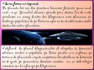 Sa va facem un rezumat
Pe planeta lor cei doi prieteni locuiesc fericiti pana cand
intr –o zi Genialul Arivan prinde prin statia lui de unde
paralaser un mesaj dintre doi hlogonieni care planuiau sa
distruga populatia de pe Terra ca apoi ei sa construiasca acolo
statia lor extra-planetara.




Afland de planul hlogonienilor N-clopedia si Savantul
Arivan conduc o expeditie pe Terra pentru a-i informa pe
terrani de planurile urzite impotriva lor.Acolo ei se hotarasc
sa-I ajute pe pamanteni deoarece acestia nu au tehnologia
necesara sa-I infranga pe hlogonieni.
 