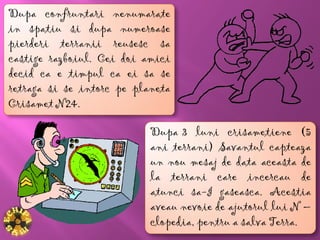 Dupa confruntari nenumarate
in spatiu si dupa numeroase
pierderi terranii reusesc sa
castige razboiul. Cei doi amici
decid ca e timpul ca ei sa se
retraga si se intorc pe planeta
Crisamet N24.

                           Dupa 3 luni crisametiene (5
                           ani terrani) Savantul capteaza
                           un nou mesaj de data aceasta de
                           la terrani care incercau de
                           atunci sa-I gaseasca. Acestia
                           aveau nevoie de ajutorul lui N –
                           clopedia, pentru a salva Terra.
 