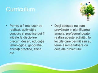 Curriculum
• Pentru a fi mai uşor de
realizat, activităţile
concurs si practice pot fi
iniţiate la discipline
precum desen, educaţie
tehnologica, geografie,
abilităţi practice, fizica
etc.

• Deşi acestea nu sunt
prevăzute in planificarea
anuala, profesorul poate
realiza aceste activităţi la
lecţiile care permit sau au
teme asemănătoare cu
cele ale proiectului.

 