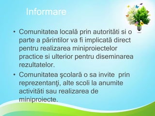 Informare
• Comunitatea locală prin autorităti si o
parte a părintilor va fi implicată direct
pentru realizarea miniproiectelor
practice si ulterior pentru diseminarea
rezultatelor.
• Comunitatea şcolară o sa invite prin
reprezentanţi, alte scoli la anumite
activităti sau realizarea de
miniproiecte.

 