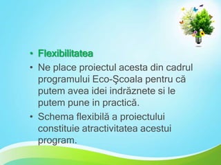• Flexibilitatea
• Ne place proiectul acesta din cadrul
programului Eco-Şcoala pentru că
putem avea idei indrăznete si le
putem pune in practică.
• Schema flexibilă a proiectului
constituie atractivitatea acestui
program.

 