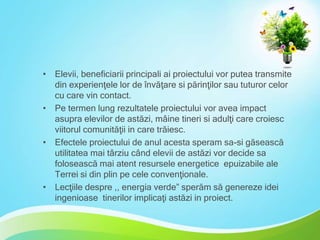 • Elevii, beneficiarii principali ai proiectului vor putea transmite
din experienţele lor de învăţare si părinţilor sau tuturor celor
cu care vin contact.
• Pe termen lung rezultatele proiectului vor avea impact
asupra elevilor de astăzi, mâine tineri si adulţi care croiesc
viitorul comunităţii in care trăiesc.
• Efectele proiectului de anul acesta speram sa-si găsească
utilitatea mai târziu când elevii de astăzi vor decide sa
folosească mai atent resursele energetice epuizabile ale
Terrei si din plin pe cele convenţionale.
• Lecţiile despre ,, energia verde” sperăm să genereze idei
ingenioase tinerilor implicaţi astăzi in proiect.

 