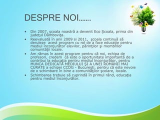 DESPRE NOI…….
•

•

•

•

Din 2007, şcoala noastră a devenit Eco Şcoala, prima din
judeţul Dâmboviţa.
Reevaluată în anii 2009 si 2011, şcoala continuă să
deruleze acest program cu rol de a face educaţie pentru
mediul înconjurător elevilor, părinţilor şi membrilor
comunităţii locale.
Am rămas în acest program pentru că noi, echipa de
profesori, credem că este o oportunitate importantă de a
contribui la educaţia pentru mediul înconjurător, pentru
MUNCA DEDICATĂ MEDIULUI ŞI A UNEI ROMÂNII MAI
CURATE a echipei CCDG - Bucureşti, pentru că este nevoie
de o schimbare în bine a comunităţilor şcolare, locale.
Schimbarea trebuie să cuprindă în primul rând, educaţia
pentru mediul înconjurător.

 