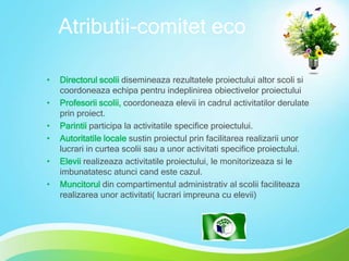 Atributii-comitet eco
•
•
•
•
•
•

Directorul scolii disemineaza rezultatele proiectului altor scoli si
coordoneaza echipa pentru indeplinirea obiectivelor proiectului
Profesorii scolii, coordoneaza elevii in cadrul activitatilor derulate
prin proiect.
Parintii participa la activitatile specifice proiectului.
Autoritatile locale sustin proiectul prin facilitarea realizarii unor
lucrari in curtea scolii sau a unor activitati specifice proiectului.
Elevii realizeaza activitatile proiectului, le monitorizeaza si le
imbunatatesc atunci cand este cazul.
Muncitorul din compartimentul administrativ al scolii faciliteaza
realizarea unor activitati( lucrari impreuna cu elevii)

 