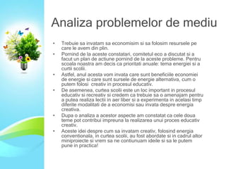 Analiza problemelor de mediu
•
•

•
•

•
•

Trebuie sa invatam sa economisim si sa folosim resursele pe
care le avem din plin.
Pornind de la aceste constatari, comitetul eco a discutat si a
facut un plan de actiune pornind de la aceste probleme. Pentru
scoala noastra am decis ca prioritati anuale: tema energiei si a
curtii scolii.
Astfel, anul acesta vom invata care sunt beneficiile economiei
de energie si care sunt sursele de energie alternativa, cum o
putem folosi creativ in procesul educativ.
De asemenea, curtea scolii este un loc important in procesul
educativ si recreativ si credem ca trebuie sa o amenajam pentru
a putea realiza lectii in aer liber si a experimenta in acelasi timp
diferite modalitati de a economisi sau invata despre energia
creativa.
Dupa o analiza a acestor aspecte am constatat ca cele doua
teme pot contribui impreuna la realizarea unui proces educativ
creativ.
Aceste idei despre cum sa invatam creativ, folosind energia
conventionala, in curtea scolii, au fost abordate si in cadrul altor
miniproiecte si vrem sa ne contiunuam ideile si sa le putem
pune in practica!

 