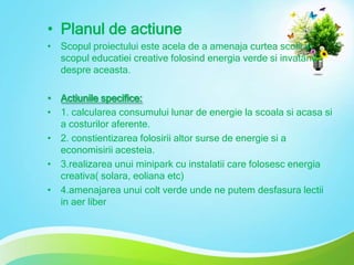 • Planul de actiune
• Scopul proiectului este acela de a amenaja curtea scolii in
scopul educatiei creative folosind energia verde si invatand
despre aceasta.
• Actiunile specifice:
• 1. calcularea consumului lunar de energie la scoala si acasa si
a costurilor aferente.
• 2. constientizarea folosirii altor surse de energie si a
economisirii acesteia.
• 3.realizarea unui minipark cu instalatii care folosesc energia
creativa( solara, eoliana etc)
• 4.amenajarea unui colt verde unde ne putem desfasura lectii
in aer liber

 