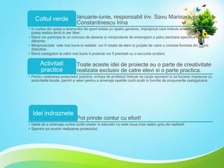 Coltul verde

Ianuarie-iunie, responsabil inv. Savu Marioara, prof.
Constantinescu Irina

• In curtea din spate a terenurilor de sport exista un spatiu generos, imprejmuit care trebuie amenajat pentru a
putea realiza lectii in aer liber.
• Elevii vor participa la un concurs de desene si miniproiecte de amenajare a patru sectoare specifice claselor
aferente.
• Miniproiectele cele mai bune si realiste vor fi votate de elevi si jurijate de catre o comisie formata din cadre
didactice.
• Elevii castigatori ai celor mai bune 4 proiecte vor fi premiati cu o excursie scolara.

Activitati
practice

Toate aceste idei de proiecte au o parte de creativitate
realizata exclusiv de catre elevi si o parte practica.

• Pentru realizarea proiectelor practice, echipa de profesori trebuie sa caute sponsori si sa lucreze impreuna cu
autoritatile locale, parinti si elevi pentru a amenaja spatiile curtii scolii in functie de propunerile castigatoare.

Idei indraznete

Pot prinde contur cu efort!

• Ideile de a amenaja curtea scolii creativ si educativ nu este noua insa relativ greu de realizat!
• Speram sa reusim realizarea proiectului.

 
