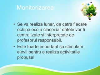 Monitorizarea
• Se va realiza lunar, de catre fiecare
echipa eco a clasei iar datele vor fi
centralizate si interpretate de
profesorul responsabil.
• Este foarte important sa stimulam
elevii pentru a realiza activitatile
propuse!

 