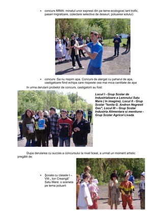 concurs MIMA: minatul unor expresii din pe teme ecologice( lant trofic,
                    pasari migratoare, colectare selectiva de deseuri, poluarea solului)




                    concurs :Sa nu risipim apa. Concurs de alergat cu paharul de apa,
                    castigatoare fiind echipa care risipeste cea mai mica cantitate de apa
      In urma derularii probelor de concurs, castigatorii au fost:

                                                            Locul I - Grup Scolar de
                                                            Industrializare a Lemnului Satu
                                                            Mare ( în imagine), Locul II - Grup
                                                            Scolar "Ionita G. Andron Negresti
                                                            Oas", Locul III – Grup Scolar
                                                            Industria Alimentara si mentiune -
                                                            Grup Scolar Agricol Livada.




       Dupa derularea cu succes a concursului la nivel liceal, a urmat un moment artistic
pregãtit de:




                    Şcoala cu clasele I –
                    VIII „ Ion Creangã”
                    Satu Mare: o sceneta
                    pe tema poluarii
 