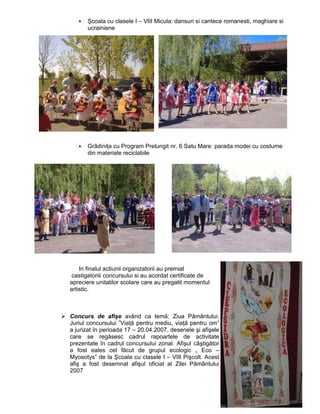 Şcoala cu clasele I – VIII Micula: dansuri si cantece romanesti, maghiare si
      ucrainiene




      GrãdiniŃa cu Program Prelungit nr. 6 Satu Mare: parada modei cu costume
      din materiale reciclabile




    In finalul actiunii organizatorii au premiat
 castigatoriii concursului si au acordat certificate de
apreciere unitatilor scolare care au pregatit momentul
artistic.



Concurs de afişe având ca temă: Ziua Pământului.
Juriul concursului ”ViaŃă pentru mediu, viaŃă pentru om”
a jurizat în perioada 17 – 20.04.2007, desenele şi afişele
care se regăsesc cadrul rapoartele de activitate
prezentate în cadrul concursului zonal. Afişul câştigător
a fost eales cel făcut de grupul ecologic „ Eco –
Myosotys” de la Şcoala cu clasele I – VIII Pişcolt. Acest
afiş a fost desemnat afişul oficial al Zilei Pământului
2007
 