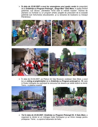 În data de 23.04.2007 a avut loc amenajarea unui spaŃiu verde de preşcolarii
de la GrădiniŃa cu Program Prelungit „ Draga Mea” Satu Mare, în spaŃiu limitrof
grădiniŃei, sub deviza: „Sănătatea Terrei este în mâinile noastre”. AcŃinea de
plantare s-a încheiat cu un program artistic pregătit de prescolarii de la această
grădiniŃă sub îndrumarea educatoarelor, şi cu lansarea de boaloane cu mesajul
Pământului.




În data de 23.04.2007, pe Platoul din faŃa Muzeului JudeŃean Satu Mare, a avut
loc un miting al prighindeilor de la GrădiniŃa cu Program prelungit nr. 10, care
in finalul mitingului au participat la concursul de desene pe asfalt având ca temă:
Terra – e platena noastră”




Tot în data de 23.04.2007, GrădiniŃa cu Program Prelungit Nr. 9 Satu Mare, a
organizat la rândul ei un mitingpe malul Someşului şi au trimis mesaje pentru
protejarea Terrei, cu ajutorul baloanelor de heliu.
 