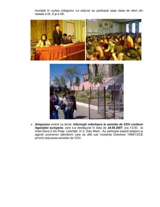 montată în curtea colegiului. La acŃiune au participat saşe clase de elevi din
clasele a IX, X şi a XII.




Simpozion având ca temă: InformaŃii referitoare la emisiile de COV conform
legislaŃiei europene, care s-a desfăşurat în data de 24.04.2007, ora 13.00, la
hotel Dana 2 din PiaŃa LibertăŃii, nr.2, Satu Mare . Au participat experŃi belgieni şi
agenŃii economici sătmăreni care se află sub incidenŃa Directivei 1999/13/CE
privind reducerea emisiilor de COV.
 