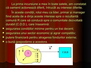 La prima incursiune a mea în toate satele, am constatat
    că oamenii acţionează diferit, întrucât au interese diferite.
         În aceste condiţii, rolul meu ca lider, primar şi manager
    fiind acela de a dirija aceste interese spre o rezultantă
    comună R care să conducă spre o comunitate dezvoltată
    durabil (C.D.D.), care înseamnă:
   asigurarea condiţiilor minime pentru un trai decent;
   asigurarea unui sector economic şi agrar competitiv;
   putere financiară pentru atragerea fondurilor externe;
   o bună gospodărire a acestora.
 