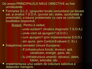 De aceea PRINCIPALELE MELE OBIECTIVE au fost
  următoarele:
 Formarea G.L.C. (grupurilor locale comunitare) pe fiecare
  sat, şi analiza T.S.O.A. (puncte tari, slabe, oportunităţi şi
  ameninţări), a tuturor problemelor cu care se confruntă
  localitatea respectivă.
       Scopul: Pentru a vedea:
              - unde suntem? (Analiza diagnostic T.S.O.A.)
              - unde vrem să ajungem? (S.D.D.)
              - cum ajungem? (prin implementarea S.D.D.)
              - am ajuns. (prin Control-Evaluare C. Ev.)
 Îndeplinirea cerinţelor Uniunii Europene:
              - If (infrastructura fizică): drumuri, apă,
                       canalizare, energie, gaze, etc.
              - Iu (infrastructura umană): obiceiuri, datini,
                       folclor, educaţie, etc.
 Implementarea unui sistem de colectare selectivă a
  deşeurilor menajere.
 