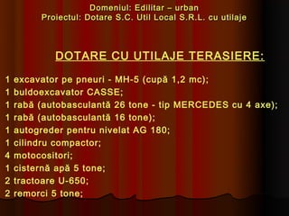 Domeniul: Edilitar – urban
         Proiectul: Dotare S.C. Util Local S.R.L. cu utilaje



            DOTARE CU UTILAJE TERASIERE:

1   excavator pe pneuri - MH-5 (cupă 1,2 mc);
1   buldoexcavator CASSE;
1   rabă (autobasculantă 26 tone - tip MERCEDES cu 4 axe);
1   rabă (autobasculantă 16 tone);
1   autogreder pentru nivelat AG 180;
1   cilindru compactor;
4   motocositori;
1   cisternă apă 5 tone;
2   tractoare U-650;
2   remorci 5 tone;
 