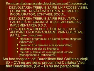 Pentru a-mi atinge aceste obiective, am avut în vedere că :
   - DEZVOLTAREA TREBUIE SĂ FIE UN PROCES VIZIBIL
     ECONOMIC, NEVĂTĂMĂTOR PENTRU MEDIUL
     ÎNCONJURĂTOR, ECHITABIL SOCIAL.
   - DEZVOLTAREA TREBUIE SĂ FIE REZULTATUL
     PARTICIPĂRII COMUNITĂŢII LA ELABORAREA ŞI
     IMPLEMENTAREA S.D.D.
   - DEZVOLTAREA TREBUIE SĂ FIE REZULTATUL
     APLICĂRII UNUI MANAGEMENT PRIN OBIECTIVE
     (M.O.), care presupune:
          stabilirea programului de lucrări pentru atingerea
          obiectivelor;
          calendarul de termene şi responsabilităţi;
          stabilirea surselor de finanţare;
          metode şi tehnici de management folosite
          (Managementul Participativ);
Am fost conştient că: Durabilitate fără Calitatea Vieţii,
 (D – CV) nu are sens, precum nici Calitatea Vieţii
 fără Durabilitate, (CV – D) nu are perspectivă.
 