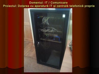 Domeniul: IT / Comunicare
Proiectul: Dotarea cu aparatură IT şi centrală telefonică proprie
 