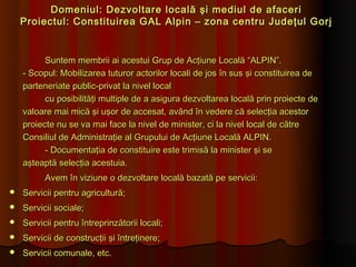 Domeniul: Dezvoltare locală şi mediul de afaceri
    Proiectul: Constituirea GAL Alpin – zona centru Judeţul Gorj


          Suntem membrii ai acestui Grup de Acţiune Locală “ALPIN”.
    - Scopul: Mobilizarea tuturor actorilor locali de jos în sus şi constituirea de
    parteneriate public-privat la nivel local
          cu posibilităţi multiple de a asigura dezvoltarea locală prin proiecte de
    valoare mai mică şi uşor de accesat, având în vedere că selecţia acestor
    proiecte nu se va mai face la nivel de minister, ci la nivel local de către
    Consiliul de Administraţie al Grupului de Acţiune Locală ALPIN.
          - Documentaţia de constituire este trimisă la minister şi se
    aşteaptă selecţia acestuia.
          Avem în viziune o dezvoltare locală bazată pe servicii:
   Servicii pentru agricultură;
   Servicii sociale;
   Servicii pentru întreprinzătorii locali;
   Servicii de construcţii şi întreţinere;
   Servicii comunale, etc.
 