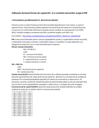 2
Influenta formarii brute de capital fix si a variatiei stocurilor asupra PIB
1.Formularea problematicii si descrierea datelor
Proiectul consta in analiza Produsului Intern Brut (variabila dependenta) al tarii noastre, cu ajutorul
regresiei liniare, utilizand drept variabile explicative Formarea Bruta de Capital Fix si Variatia Stocurilor.
In acest sens am utilizat date referitoare la evolutia acestor variabile, pe o perioada de 15 ani (1997-
2011). Variabila endogena considerata este PIB si variabilele exogene sunt FBCF si VS.
Sursa datelor: http://www.revistadestatistica.ro/suplimente/2013/1_2013/srrs1_2013a39.pdf
PIB-ul este suma cheltuielilor pentru consum a gospodăriilor private și a organizațiilor private non-profit,
a cheltuielilor brute pentru investiții, a cheltuielilor statului, a investițiilor în scopul depozitării ca și
câștigurile din export din care se scad cheltuielile pentru importuri
PIB prin metoda cheltuielilor:
PIB = CF+FBC+E-I,
unde:
CF = consumul final efectiv;
FBC = formarea bruta de capital;
E = exportul de bunuri si servicii;
I = importul de bunuri si servicii.
FBC = FBCF+VS ,
unde
FBCF = formarea bruta de capital fix;
VS = variatia stocurilor;
Variaţia stocurilor(VS) reprezintă diferenta între stocul de la sfârşitul perioadei considerate şi cel iniţial.
Stocurile reprezintă bunurile, altele decât cele de capital fix, detinute la un moment dat de unităţile de
producţie. Prin convenţie gospodăriile populaţiei (în calitate de consumatori) nu deţin stocuri. De
asemenea, ramurile cu productie nedestinate pietei ale administraţiei publice şi cele ale instituţiilor fără
scop lucrativ în serviciul gospodăriilor populaţiei nu deţin stocuri, cu excepţia stocurilor strategice.
Formarea brută de capital fix(FBCF) reprezintă valoarea bunurilor durabile dobîndite de unităţile
rezidente în scopul de a fi utilizate ulterior în procesul de producţie.
 