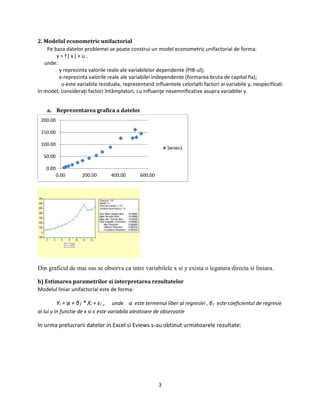 3
2. Modelul econometric unifactorial
Pe baza datelor problemei se poate construi un model econometric unifactorial de forma:
y = f ( x ) + u ,
unde:
y reprezinta valorile reale ale variabilelor dependente (PIB-ul);
x-reprezinta valorile reale ale variabilei independente (formarea bruta de capital fix);
u-este variabila reziduala, reprezentand influentele celorlalti factori ai variabile y, nespecificati
în model, consideraţi factori întâmplatori, cu influenţe nesemnificative asupra variabilei y.
a. Reprezentarea grafica a datelor
Din graficul de mai sus se observa ca intre variabilele x si y exista o legatura directa si liniara.
b) Estimarea parametrilor si interpretarea rezultatelor
Modelul liniar unifactorial este de forma:
Yi = α + β1 * Xi + εi , unde α este termenul liber al regresiei , β1 este coeficientul de regresie
al lui y in functie de x si ε este variabila aleatoare de observatie
In urma prelucrarii datelor in Excel si Eviews s-au obtinut urmatoarele rezultate:
0.00
50.00
100.00
150.00
200.00
0.00 200.00 400.00 600.00
Series1
 