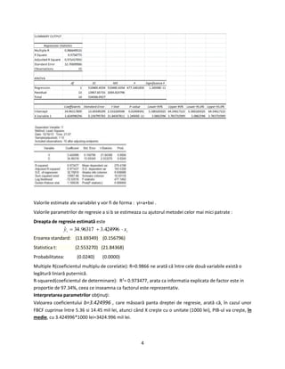 4
Valorile estimate ale variabilei y vor fi de forma : yi=a+bxi .
Valorile parametrilor de regresie a si b se estimeaza cu ajutorul metodei celor mai mici patrate :
Dreapta de regresie estimată este
ii xy  424996.396317.34ˆ
Eroarea standard: (13.69349) (0.156796)
Statistica t: (2.553270) (21.84368)
Probabilitatea: (0.0240) (0.0000)
Multiple R(coeficientul multiplu de corelatie): R=0.9866 ne arată că între cele două variabile există o
legătură liniară puternică.
R-squared(coeficientul de determinare): R2
= 0.973477, arata ca informatia explicata de factor este in
proportie de 97.34%, ceea ce inseamna ca factorul este reprezentativ.
Interpretarea parametrilor obţinuţi:
Valoarea coeficientului b=3.424996 , care măsoară panta dreptei de regresie, arată că, în cazul unor
FBCF cuprinse între 5.36 si 14.45 mil lei, atunci când X creşte cu o unitate (1000 lei), PIB-ul va creşte, în
medie, cu 3.424996*1000 lei=3424.996 mil lei.
 