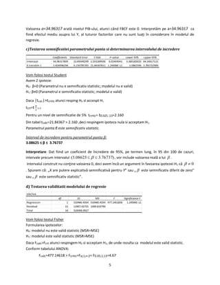 5
Valoarea a=34.96317 arată nivelul PIB-ului, atunci când FBCF este 0. Interpretăm pe a=34.96317 ca
fiind efectul mediu asupra lui Y, al tuturor factorilor care nu sunt luaţi în considerare în modelul de
regresie.
c)Testarea semnificatiei parametrului panta si determinarea intervalului de incredere
Vom folosi testul Student
Avem 2 ipoteze:
H0: β=0 (Parametrul nu e semnificativ statistic; modelul nu e valid)
H1: β≠0 (Parametrul e semnificativ statistic; modelul e valid)
Daca |tcalc|>tcritic atunci resping H0 si accespt H1
tcrt=t α
2
;n-2
Pentru un nivel de semnificatie de 5% tcritic= t0.025 ;13=2.160
Din tabel tcalc=21.84367 > 2.160 ,deci respingem ipoteza nula si acceptam H1.
Parametrul panta β este semnificativ statistic.
Interval de incredere pentru parametrul panta β:
3.08625 ≤ β ≤ 3.76737
Interpretare: Dat fiind un coeficient de încredere de 95%, pe termen lung, în 95 din 100 de cazuri,
intervale precum intervalul )76737.308625.3(   , vor include valoarea reală a lui  .
Intervalul construit nu conţine valoarea 0, deci avem încă un argument în favoarea ipotezei H1 că 0
. Spunem că: „X are putere explicativă semnificativă pentru Y” sau „  este semnificativ diferit de zero”
sau „  este semnificativ statistic”.
d) Testarea validitatii modelului de regresie
Vom folosi testul Fisher
Formularea ipotezelor:
H0: modelul nu este valid statistic (MSR=MSE)
H1: modelul este valid statistic (MSR>MSE)
Daca Fcalc>Fcrt atunci respingem H0 si acceptam H1, de unde rezulta ca modelul este valid statistic.
Conform tabelului ANOVA:
Fcalc=477.14618 > Fcritic=Fα;1;n-2= F0.05;1;13=4.67
 