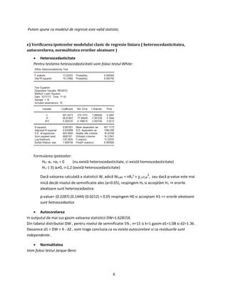 6
Putem spune ca modelul de regresie este valid statistic.
e) Verificarea ipotezelor modelului clasic de regresie liniara ( heteroscedasticitatea,
autocorelarea, normalitatea erorilor aleatoare )
 Heteroscedasticitate
Pentru testarea heteoscedasticitatii vom folosi testul White:
Formularea ipotezelor:
H0: α1 =α2 = 0 (nu există heteroscedasticitate, ci există homoscedasticitate)
H1: ( ∃) αi≠0, i=1,2 (există heteroscedasticitate)
Dacă valoarea calculată a statisticii W, adică Wcalc = nRa
2
> crt;α
2
, sau dacă p-value este mai
mică decât nivelul de semnificatie ales (α=0.05), respingem H0 si acceptăm H1 ⇒ erorile
aleatoare sunt heteroscedastice.
p-value= (0.2287) (0.1444) (0.0212) < 0.05 respingem H0 si acceptam H1 => erorile aleatoare
sunt hetroscedastice
 Autocorelarea
In outputul de mai sus gasim valoarea statisticii DW=1.628156
Din tabelul distributiei DW , pentru nivelul de semnificatie 5% , n=15 si k=1 gasim d1=1.08 si d2=1.36 .
Deoarece d1 < DW < 4 - d2 , vom trage concluzia ca nu exista autocorelare si ca reziduurile sunt
independente .
 Normalitatea
Vom folosi testul Jarque-Bera:
 