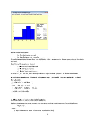 7
Formularea ipotezelor:
H0: distributie este normala
H1 : distributia nu este normala
Probabilitatea testului Jarque Bera este 1.475668> 0.05 → acceptam H0 , datele provin dintr-o distributie
normala.
Coeficientul de aplatizare: Kurtosis
k>3 distributie lepto-kurtica
k=3 distributie normal
k<3 distributie plati-kurtica
In acest caz, k=3.008389, adica avem o distributie lepto-kurtica, apropiata de distributia normala.
f) Previzionarea valorii variabilei Y daca variabila X creste cu 10% fata de ultima valoare
inregistrata
ii xy  424996.396317.34ˆ
xi= 1.1*144.56=159.016
016.159424996.396317.34ˆ iy
iyˆ =579.5923339 mil lei
3. Modelul econometric multifactorial
Pe baza datelor de mai sus se poate construieste un model econometric multifactorial de forma:
Y=f(x1,x2)+ε ,
unde:
y- reprezinta valorile reale ale variabilei dependente (PIB)
 