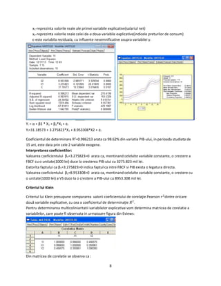 8
x1-reprezinta valorile reale ale primei variabile explicative(salariul net)
x2-reprezinta valorile reale celei de-a doua variabile explicative(indicele preturilor de consum)
ε-este variabila reziduala, cu influente nesemnificative asupra variabilei y.
Yi = α + β1 * X1 + β2*X2 + εi
Yi=31.18573 + 3.275823*X1 + 8.953308*X2 + εi
Coeficientul de determinare R2
=0.986213 arata ca 98.62% din variatia PIB-ului, in perioada studiata de
15 ani, este data prin cele 2 variabile exogene.
Interpretarea coeficientilor:
Valoarea coeficientului β1=3.275823>0 arata ca, mentinand celelalte variabile constante, o crestere a
FBCF cu o unitate(1000 lei) duce la cresterea PIB-ului cu 3275.823 mil lei.
Datorita faptului ca β1=3.275823>0 indica faptul ca intre FBCF si PIB exista o legatura directa.
Valoarea coeficientului β2=8.953308>0 arata ca, mentinand celelalte variabile constante, o crestere cu
o unitate(1000 lei) a VS duce la o crestere a PIB-ului cu 8953.308 mil lei.
Criteriul lui Klein
Criteriul lui Klein presupune compararea valorii coeficientului de corelaţie Pearson 𝑟2
dintre oricare
două variabile explicative, cu cea a coeficientul de determinaţie 𝑅2
.
Pentru determinarea multicoliniaritatii variabilelor explicative vom determina matricea de corelatie a
variabilelor, care poate fi observata in urmatoare figura din Eviews:
Din matricea de corelatie se observa ca :
 