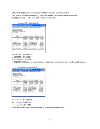 9
r(PIB,FBCF)=0.98665 ceea ce inseamna ca FBCF se coreleaza puternic cu PIB-ul
r(PIB,VS)=0.4565 ccea ce inseamna ca intre PIB si VS exista o corelatie nu foarte puternica
r(VS,FBCF)=0.3555 => intre VS si FBCF exista o corelatie slaba
 Regresam X1 in raport cu X2:
X2i=0.421905 + 0.016661*X1i
se= (1.05982) (0.012135)
t= (0.398091) (1.372950)
r2
=0.126637<0.9862 ceea ce inseamna ca nu exista o dependenta liniara intre cele 2 variabile exogene
 Regresam y in raport cu x1:
Yi = 34.96318 + 3.424996*X1i
Se= (13.6934) (0.156796)
t = (2.55327) (21.84368)
r2
=0.973477=> Formarea bruta de capital fix este semnificativa statistic.
 