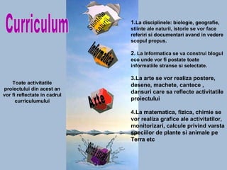 Curriculum Toate activitatile proiectului din acest an vor fi reflectate in cadrul curriculumului 1. La disciplinele: biologie, geografie, stiinte ale naturii, istorie se vor face referiri si documentari avand in vedere scopul propus. 2.  La Informatica se va construi blogul eco unde vor fi postate toate informatiile stranse si selectate. 3. La arte se vor realiza postere, desene, machete, cantece , dansuri care sa reflecte activitatile proiectului 4.La matematica, fizica, chimie se vor realiza grafice ale activitatilor, monitorizari, calcule privind varsta speciilor de plante si animale pe Terra etc Stiintele naturii Informatica Arte Stiintele exacte 