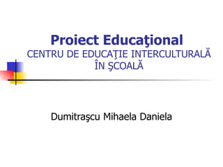 Proiect Educaţional
CENTRU DE EDUCAŢIE INTERCULTURALĂ
            ÎN ŞCOALĂ




    Dumitraşcu Mihaela Daniela
 