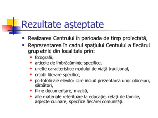 Rezultate aşteptate
   Realizarea Centrului în perioada de timp proiectată,
   Reprezentarea în cadrul spaţiului Centrului a fiecărui
    grup etnic din localitate prin:
       fotografii,
       articole de îmbrăcăminte specifice,
       unelte caracteristice modului de viaţă tradiţional,
       creaţii literare specifice,
       portofolii ale elevilor care includ prezentarea unor obiceiuri,
        sărbători,
       filme documentare, muzică,
       alte materiale referitoare la educaţie, relaţii de familie,
        aspecte culinare, specifice fiecărei comunităţi.
 