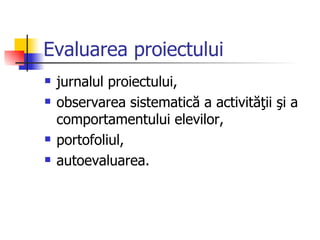 Evaluarea proiectului
   jurnalul proiectului,
   observarea sistematică a activităţii şi a
    comportamentului elevilor,
   portofoliul,
   autoevaluarea.
 