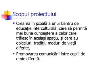 Scopul proiectului
   Crearea în şcoală a unui Centru de
    educaţie interculturală, care să permită
    mai buna cunoaştere a celor care
    trăiesc în acelaşi spaţiu, şi care au
    obiceiuri, tradiţii, moduri de viaţă
    diferite,
   Promovarea comunicării între copiii de
    etnie diferită.
 
