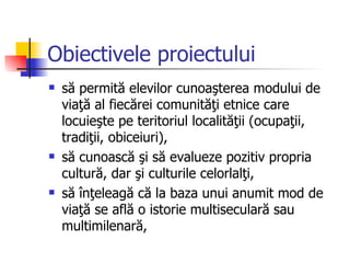 Obiectivele proiectului
   să permită elevilor cunoaşterea modului de
    viaţă al fiecărei comunităţi etnice care
    locuieşte pe teritoriul localităţii (ocupaţii,
    tradiţii, obiceiuri),
   să cunoască şi să evalueze pozitiv propria
    cultură, dar şi culturile celorlalţi,
   să înţeleagă că la baza unui anumit mod de
    viaţă se află o istorie multiseculară sau
    multimilenară,
 