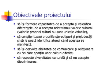 Obiectivele proiectului
   să îşi formeze capacitatea de a accepta şi valorifica
    diferenţele, de a accepta relativismul valoric cultural
    (valorile propriei culturi nu sunt unicele valabile),
   să conştientizeze propriile stereotipuri şi prejudecăţi
    şi să le poată identifica atunci când acestea se
    manifestă,
   să îşi dezvolte abilitatea de comunicare şi relaţionare
    cu cei care aparţin unor culturi diferite,
   să respecte diversitatea culturală şi să nu accepte
    discriminarea.
 